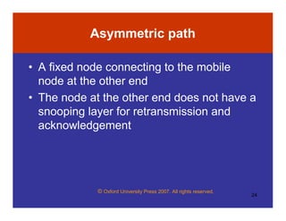 © Oxford University Press 2007. All rights reserved.
24
Asymmetric path
• A fixed node connecting to the mobile
node at the other end
• The node at the other end does not have a
snooping layer for retransmission and
acknowledgement
 