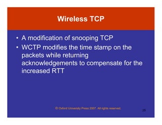 © Oxford University Press 2007. All rights reserved.
25
Wireless TCP
• A modification of snooping TCP
• WCTP modifies the time stamp on the
packets while returning
acknowledgements to compensate for the
increased RTT
 
