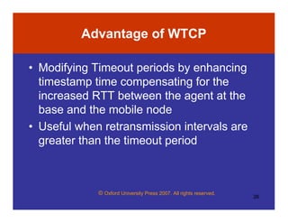 © Oxford University Press 2007. All rights reserved.
26
Advantage of WTCP
• Modifying Timeout periods by enhancing
timestamp time compensating for the
increased RTT between the agent at the
base and the mobile node
• Useful when retransmission intervals are
greater than the timeout period
 