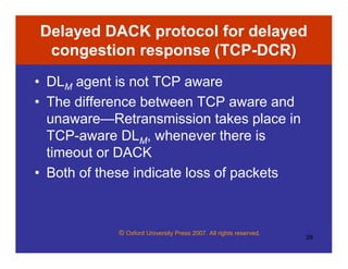 © Oxford University Press 2007. All rights reserved.
28
Delayed DACK protocol for delayed
congestion response (TCP-DCR)
• DLM agent is not TCP aware
• The difference between TCP aware and
unaware—Retransmission takes place in
TCP-aware DLM, whenever there is
timeout or DACK
• Both of these indicate loss of packets
 