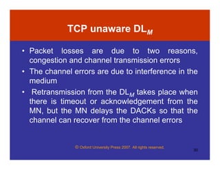 © Oxford University Press 2007. All rights reserved.
30
TCP unaware DLM
• Packet losses are due to two reasons,
congestion and channel transmission errors
• The channel errors are due to interference in the
medium
• Retransmission from the DLM takes place when
there is timeout or acknowledgement from the
MN, but the MN delays the DACKs so that the
channel can recover from the channel errors
 