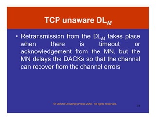 © Oxford University Press 2007. All rights reserved.
31
TCP unaware DLM
• Retransmission from the DLM takes place
when there is timeout or
acknowledgement from the MN, but the
MN delays the DACKs so that the channel
can recover from the channel errors
 