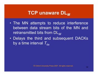 © Oxford University Press 2007. All rights reserved.
32
TCP unaware DLM
• The MN attempts to reduce interference
between data stream bits of the MN and
retransmitted bits from DLM
• Delays the third and subsequent DACKs
by a time interval Tda
 