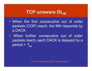 © Oxford University Press 2007. All rights reserved.
33
TCP unaware DLM
• When the first consecutive out of order
packets (COP) reach, the MN responds by
a DACK
• When further consecutive out of order
packets reach, each DACK is delayed by a
period = Tda
 