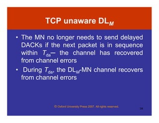 © Oxford University Press 2007. All rights reserved.
34
TCP unaware DLM
• The MN no longer needs to send delayed
DACKs if the next packet is in sequence
within Tda─ the channel has recovered
from channel errors
• During Tda, the DLM-MN channel recovers
from channel errors
 