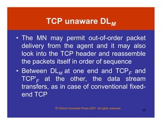 © Oxford University Press 2007. All rights reserved.
35
TCP unaware DLM
• The MN may permit out-of-order packet
delivery from the agent and it may also
look into the TCP header and reassemble
the packets itself in order of sequence
• Between DLM at one end and TCPF and
TCP'F at the other, the data stream
transfers, as in case of conventional fixed-
end TCP
 