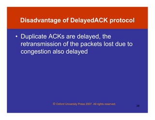 © Oxford University Press 2007. All rights reserved.
38
Disadvantage of DelayedACK protocol
• Duplicate ACKs are delayed, the
retransmission of the packets lost due to
congestion also delayed
 