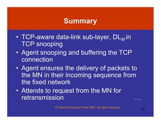 © Oxford University Press 2007. All rights reserved.
39
Summary
• TCP-aware data-link sub-layer, DLM in
TCP snooping
• Agent snooping and buffering the TCP
connection
• Agent ensures the delivery of packets to
the MN in their incoming sequence from
the fixed network
• Attends to request from the MN for
retransmission …
 