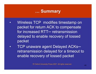 © Oxford University Press 2007. All rights reserved.
40
… Summary
• Wireless TCP modifies timestamp on
packet for return ACK to compensate
for increased RTT─ retransmission
delayed to enable recovery of lossed
packet
• TCP unaware agent Delayed ACKs─
retransmission delayed for a timeout to
enable recovery of lossed packet
 