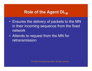 © Oxford University Press 2007. All rights reserved.
5
Role of the Agent DLM
• Ensures the delivery of packets to the MN
in their incoming sequence from the fixed
network
• Attends to request from the MN for
retransmission
 
