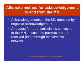 © Oxford University Press 2007. All rights reserved.
9
Alternate method for acknowledgement
to and from the MN
• Acknowledgements at the MN detected by
negative acknowledgement
• A request for retransmission is conveyed
to the MN, in case the packets are not
received (lost) through the wireless
network
 