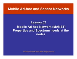 © Oxford University Press 2007. All rights reserved. 1
Mobile Ad-hoc and Sensor Networks
Lesson 02
Mobile Ad-hoc Network (MANET)
Properties and Spectrum needs at the
nodes
 