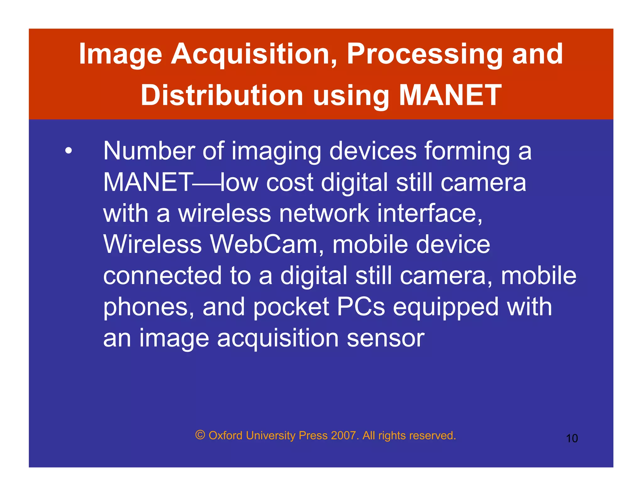 © Oxford University Press 2007. All rights reserved. 10
Image Acquisition, Processing and
Distribution using MANET
• Number of imaging devices forming a
MANETlow cost digital still camera
with a wireless network interface,
Wireless WebCam, mobile device
connected to a digital still camera, mobile
phones, and pocket PCs equipped with
an image acquisition sensor
 