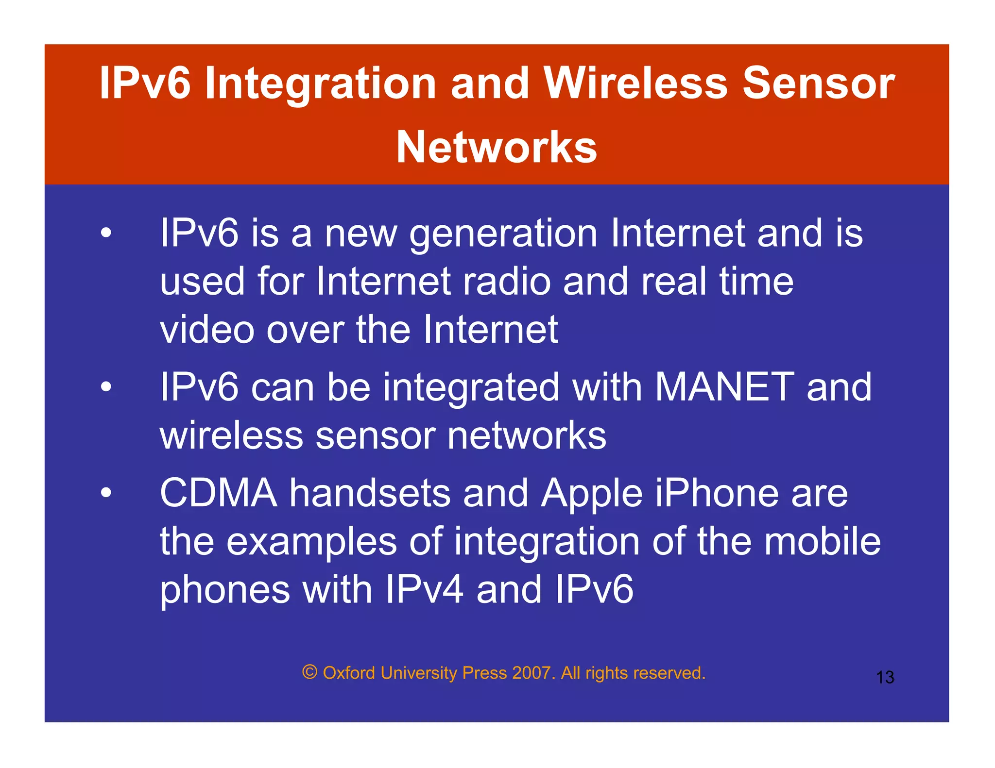 © Oxford University Press 2007. All rights reserved. 13
IPv6 Integration and Wireless Sensor
Networks
• IPv6 is a new generation Internet and is
used for Internet radio and real time
video over the Internet
• IPv6 can be integrated with MANET and
wireless sensor networks
• CDMA handsets and Apple iPhone are
the examples of integration of the mobile
phones with IPv4 and IPv6
 