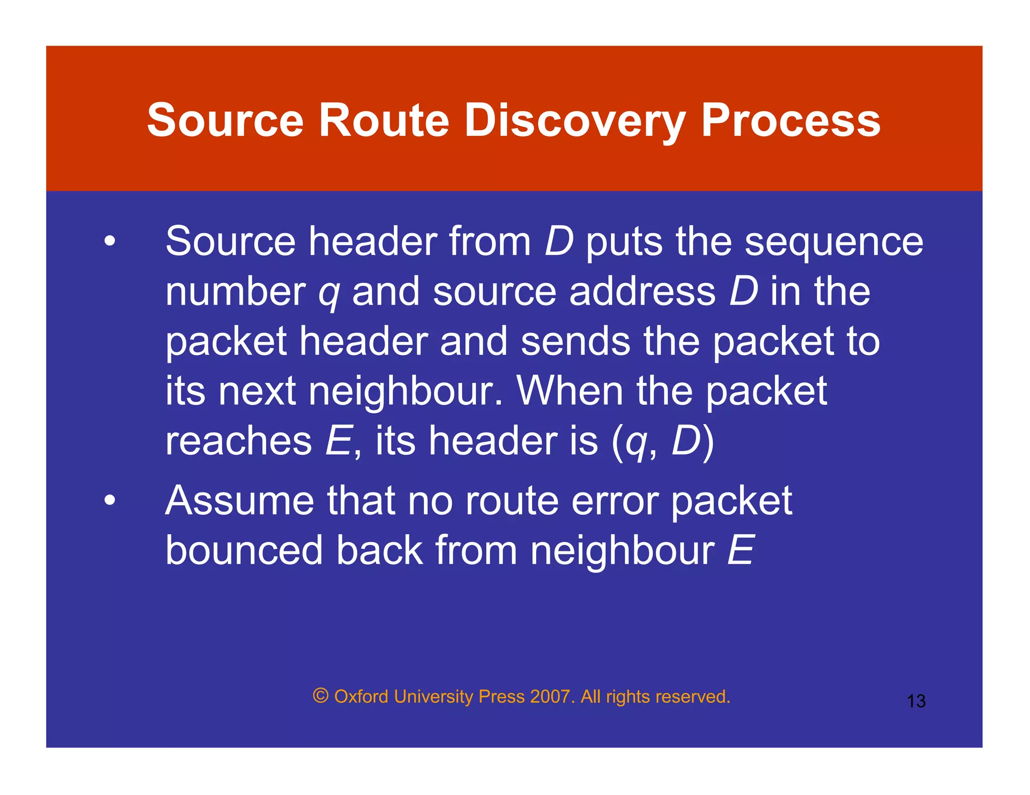 © Oxford University Press 2007. All rights reserved. 13
Source Route Discovery Process
• Source header from D puts the sequence
number q and source address D in the
packet header and sends the packet to
its next neighbour. When the packet
reaches E, its header is (q, D)
• Assume that no route error packet
bounced back from neighbour E
 