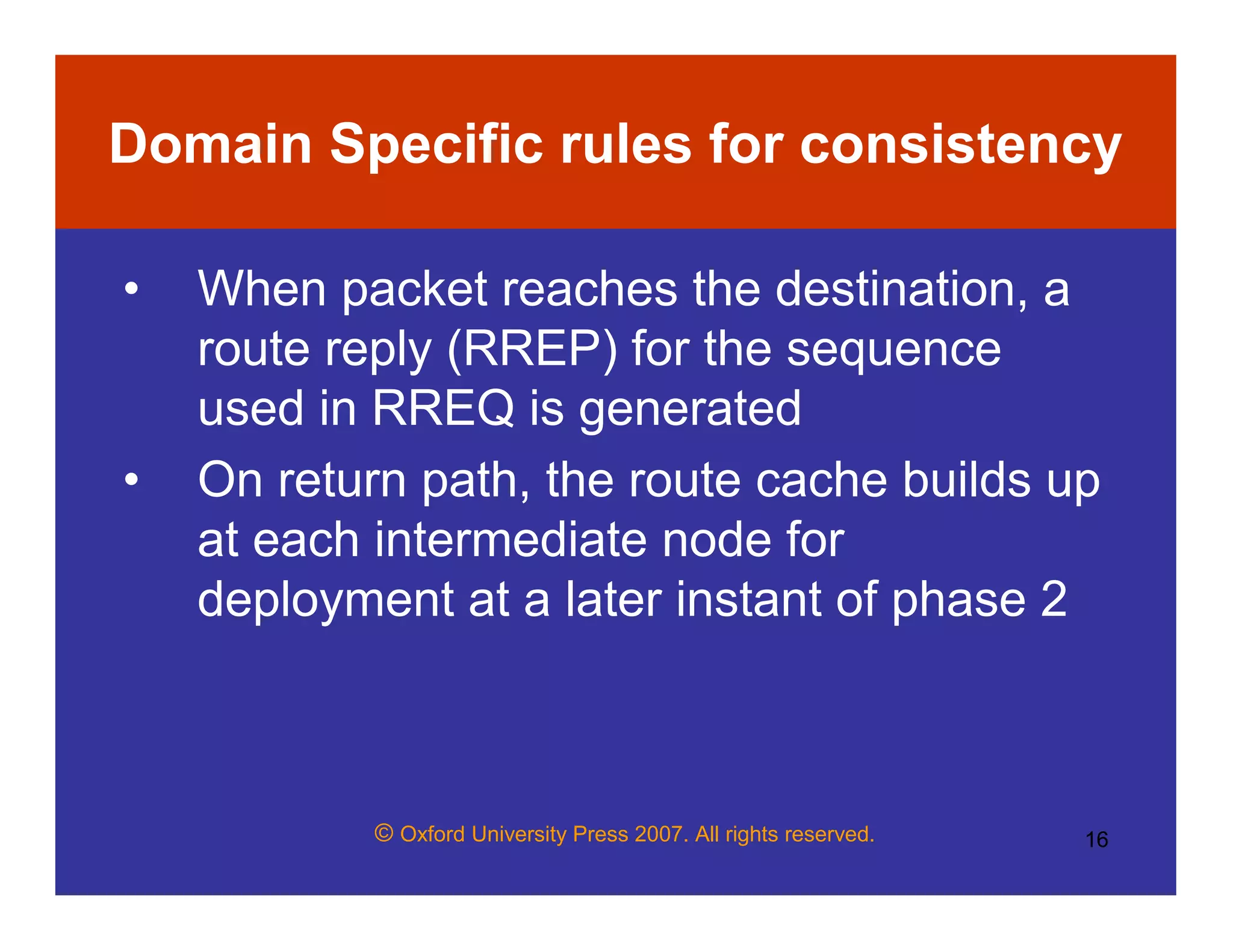 © Oxford University Press 2007. All rights reserved. 16
Domain Specific rules for consistency
• When packet reaches the destination, a
route reply (RREP) for the sequence
used in RREQ is generated
• On return path, the route cache builds up
at each intermediate node for
deployment at a later instant of phase 2
 