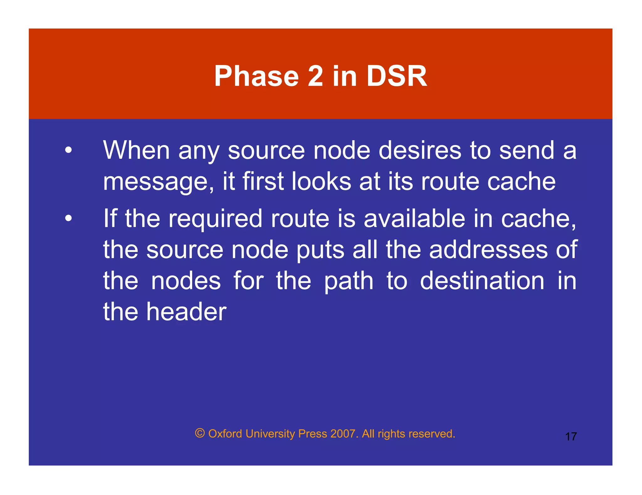 © Oxford University Press 2007. All rights reserved. 17
Phase 2 in DSR
• When any source node desires to send a
message, it first looks at its route cache
• If the required route is available in cache,
the source node puts all the addresses of
the nodes for the path to destination in
the header
 