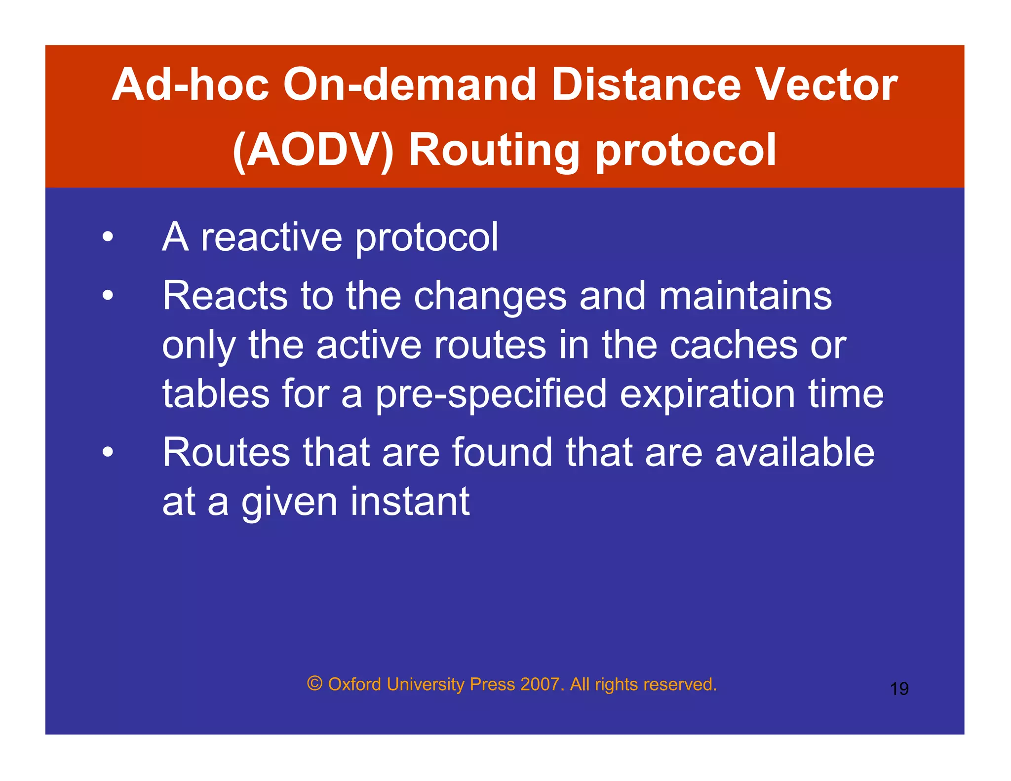 © Oxford University Press 2007. All rights reserved. 19
Ad-hoc On-demand Distance Vector
(AODV) Routing protocol
• A reactive protocol
• Reacts to the changes and maintains
only the active routes in the caches or
tables for a pre-specified expiration time
• Routes that are found that are available
at a given instant
 