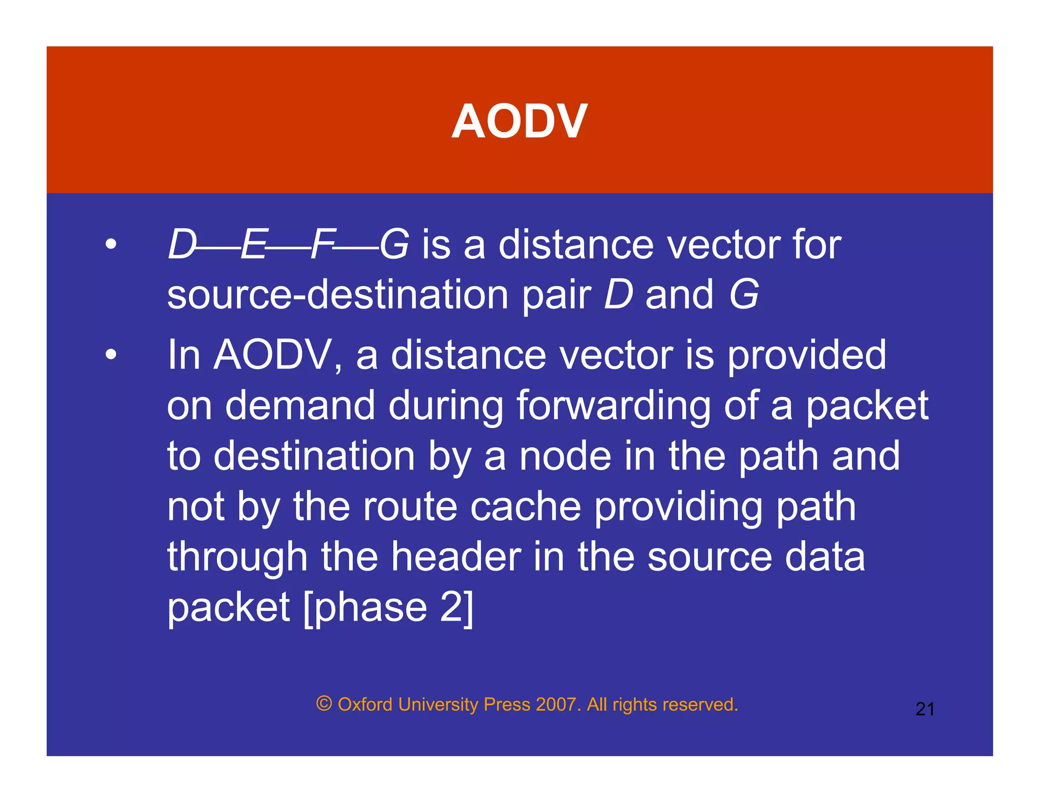 © Oxford University Press 2007. All rights reserved. 21
AODV
• DEFG is a distance vector for
source-destination pair D and G
• In AODV, a distance vector is provided
on demand during forwarding of a packet
to destination by a node in the path and
not by the route cache providing path
through the header in the source data
packet [phase 2]
 