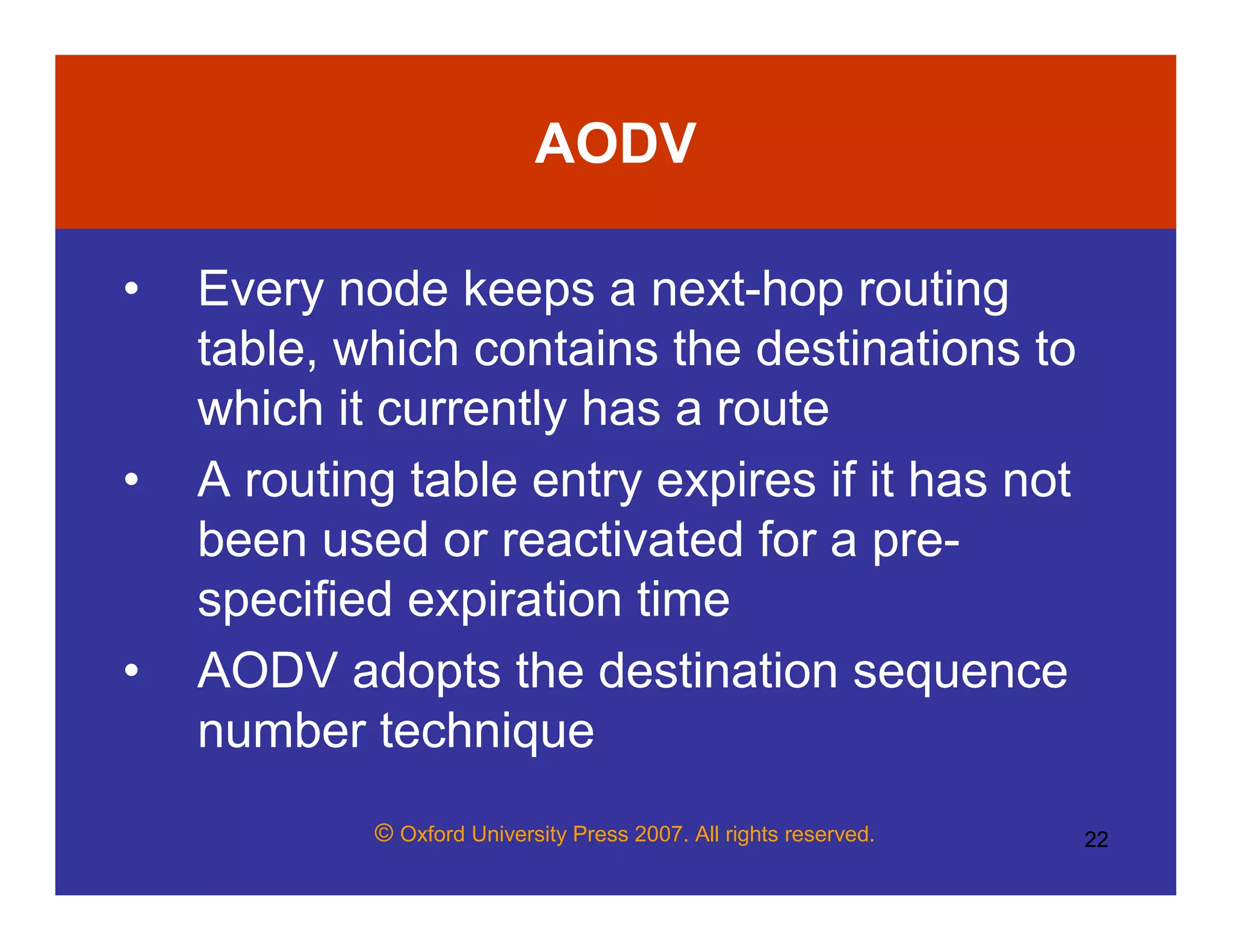 © Oxford University Press 2007. All rights reserved. 22
AODV
• Every node keeps a next-hop routing
table, which contains the destinations to
which it currently has a route
• A routing table entry expires if it has not
been used or reactivated for a pre-
specified expiration time
• AODV adopts the destination sequence
number technique
 