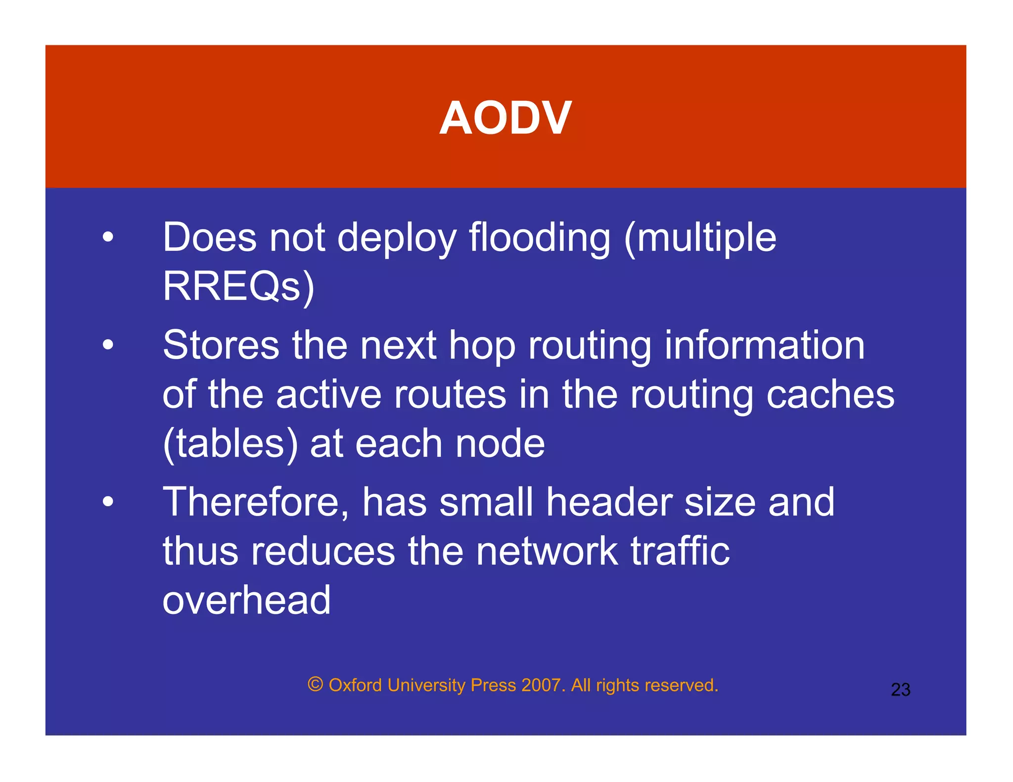 © Oxford University Press 2007. All rights reserved. 23
AODV
• Does not deploy flooding (multiple
RREQs)
• Stores the next hop routing information
of the active routes in the routing caches
(tables) at each node
• Therefore, has small header size and
thus reduces the network traffic
overhead
 