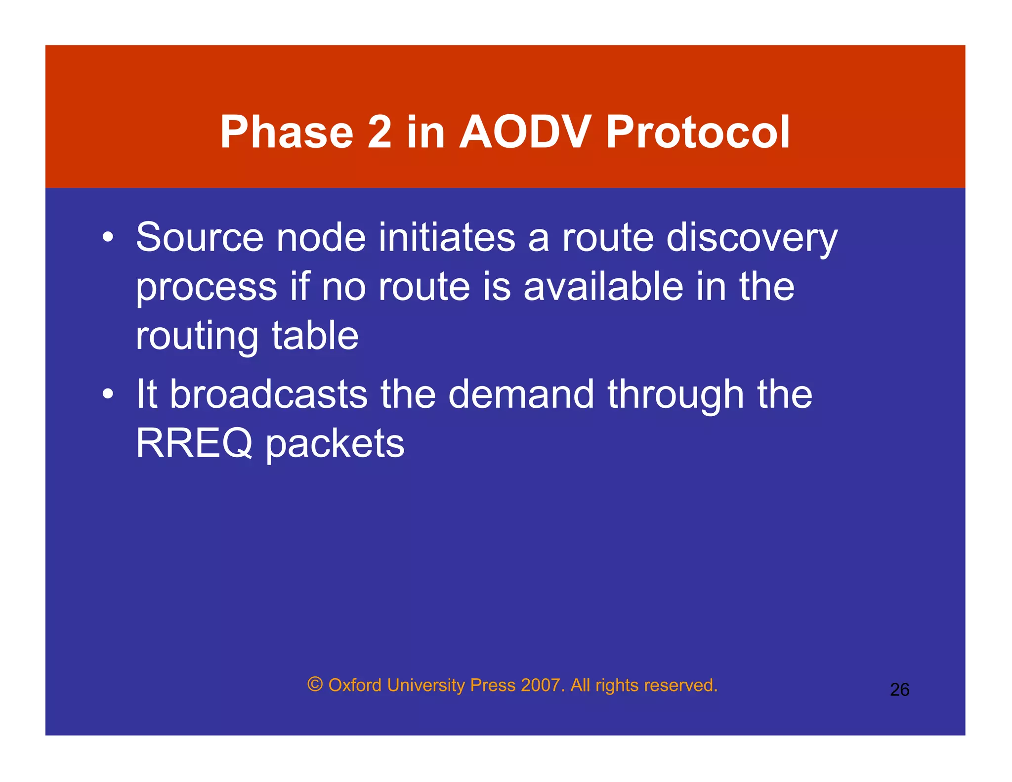 © Oxford University Press 2007. All rights reserved. 26
Phase 2 in AODV Protocol
• Source node initiates a route discovery
process if no route is available in the
routing table
• It broadcasts the demand through the
RREQ packets
 