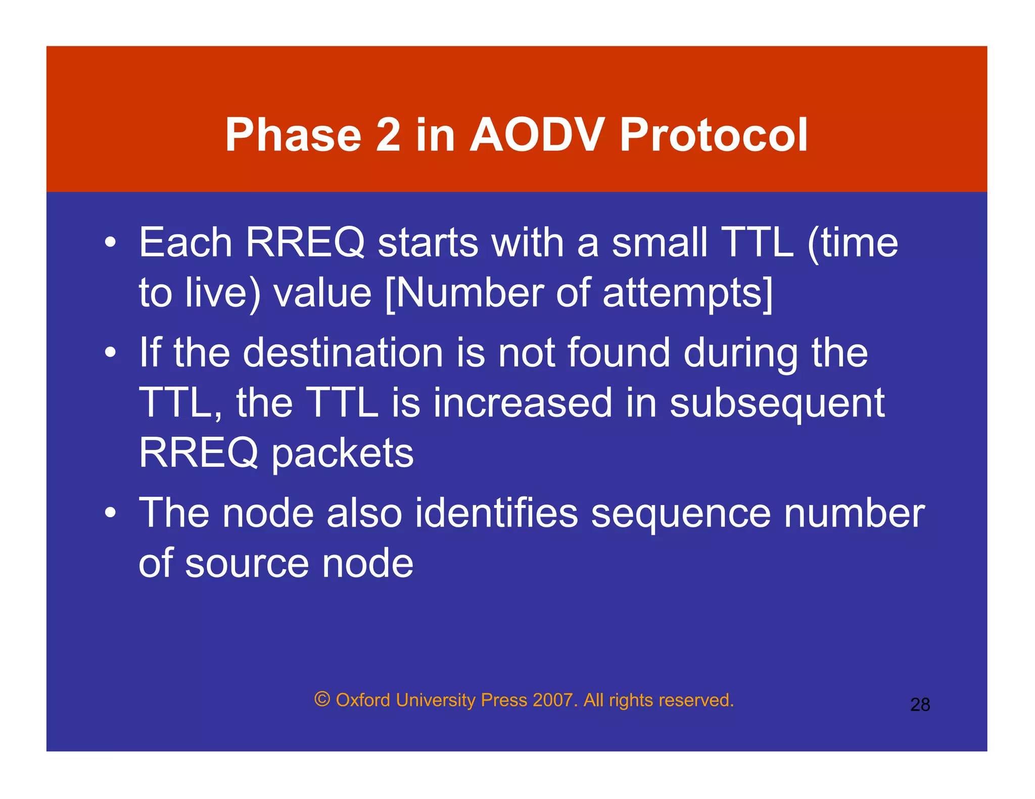 © Oxford University Press 2007. All rights reserved. 28
Phase 2 in AODV Protocol
• Each RREQ starts with a small TTL (time
to live) value [Number of attempts]
• If the destination is not found during the
TTL, the TTL is increased in subsequent
RREQ packets
• The node also identifies sequence number
of source node
 