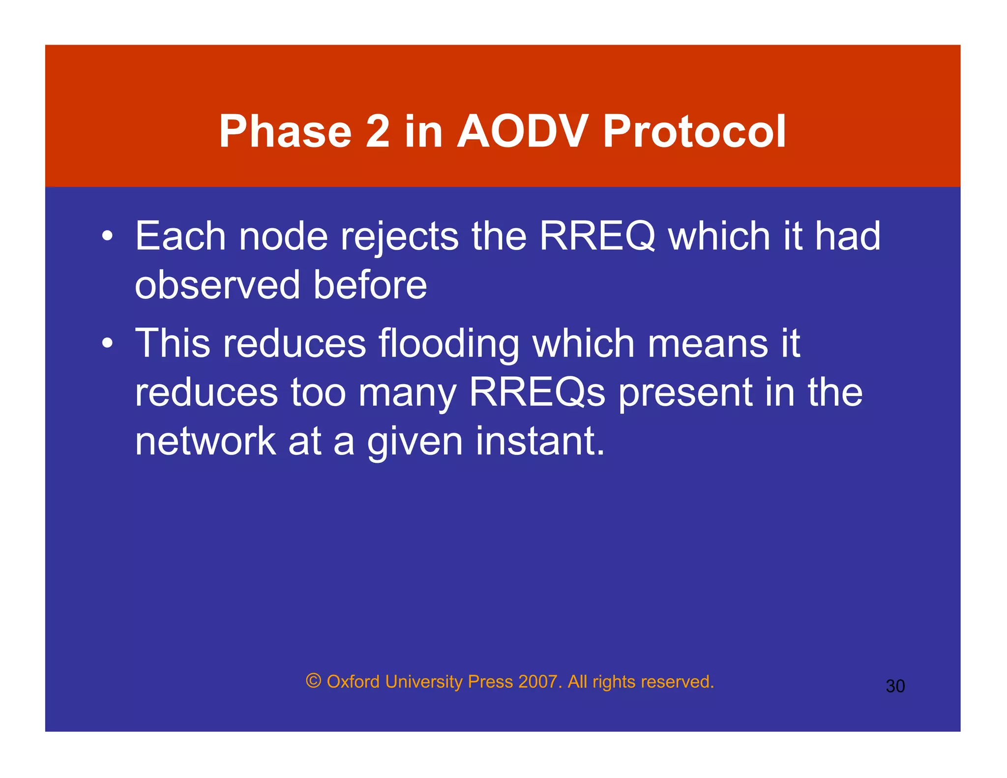 © Oxford University Press 2007. All rights reserved. 30
Phase 2 in AODV Protocol
• Each node rejects the RREQ which it had
observed before
• This reduces flooding which means it
reduces too many RREQs present in the
network at a given instant.
 