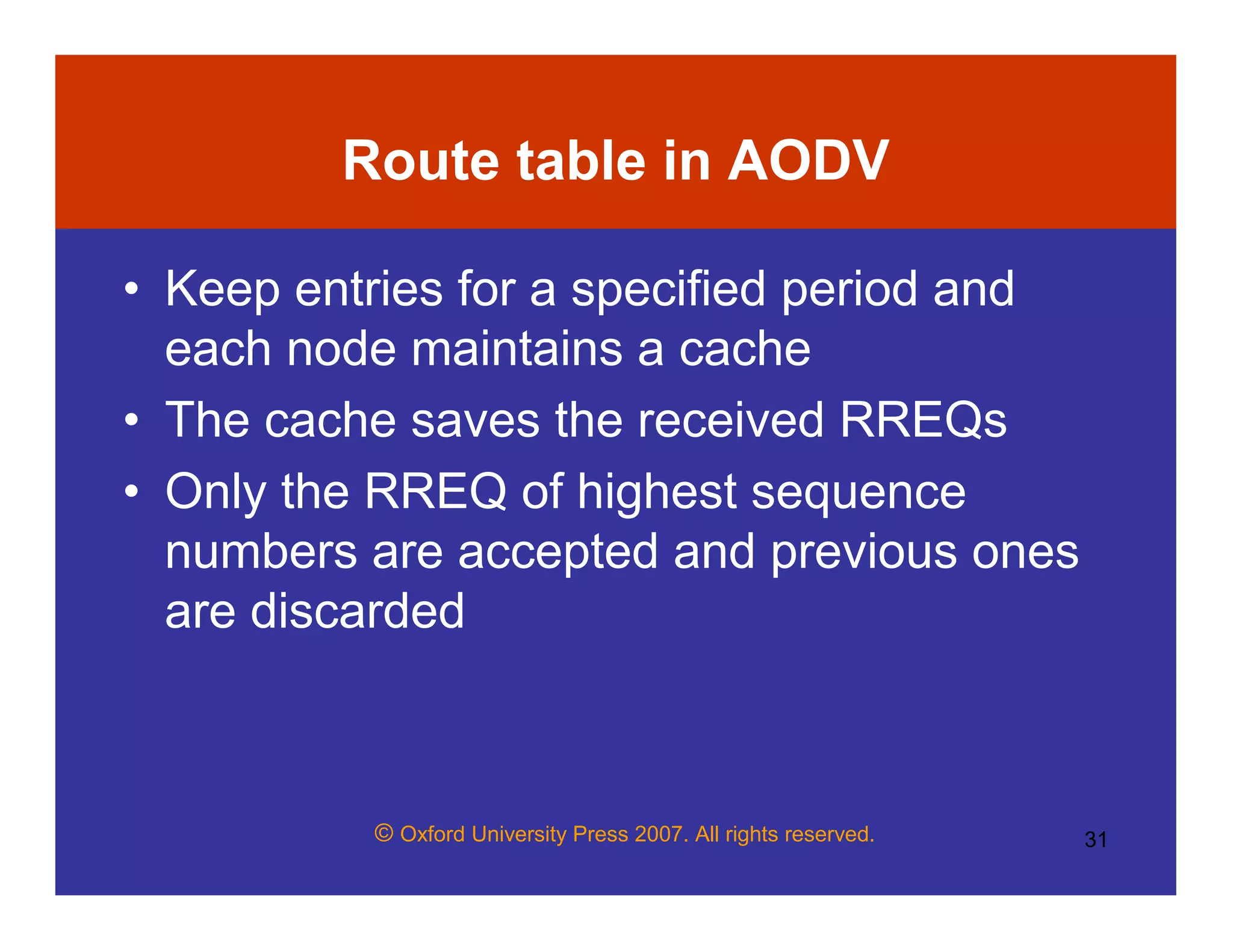 © Oxford University Press 2007. All rights reserved. 31
Route table in AODV
• Keep entries for a specified period and
each node maintains a cache
• The cache saves the received RREQs
• Only the RREQ of highest sequence
numbers are accepted and previous ones
are discarded
 