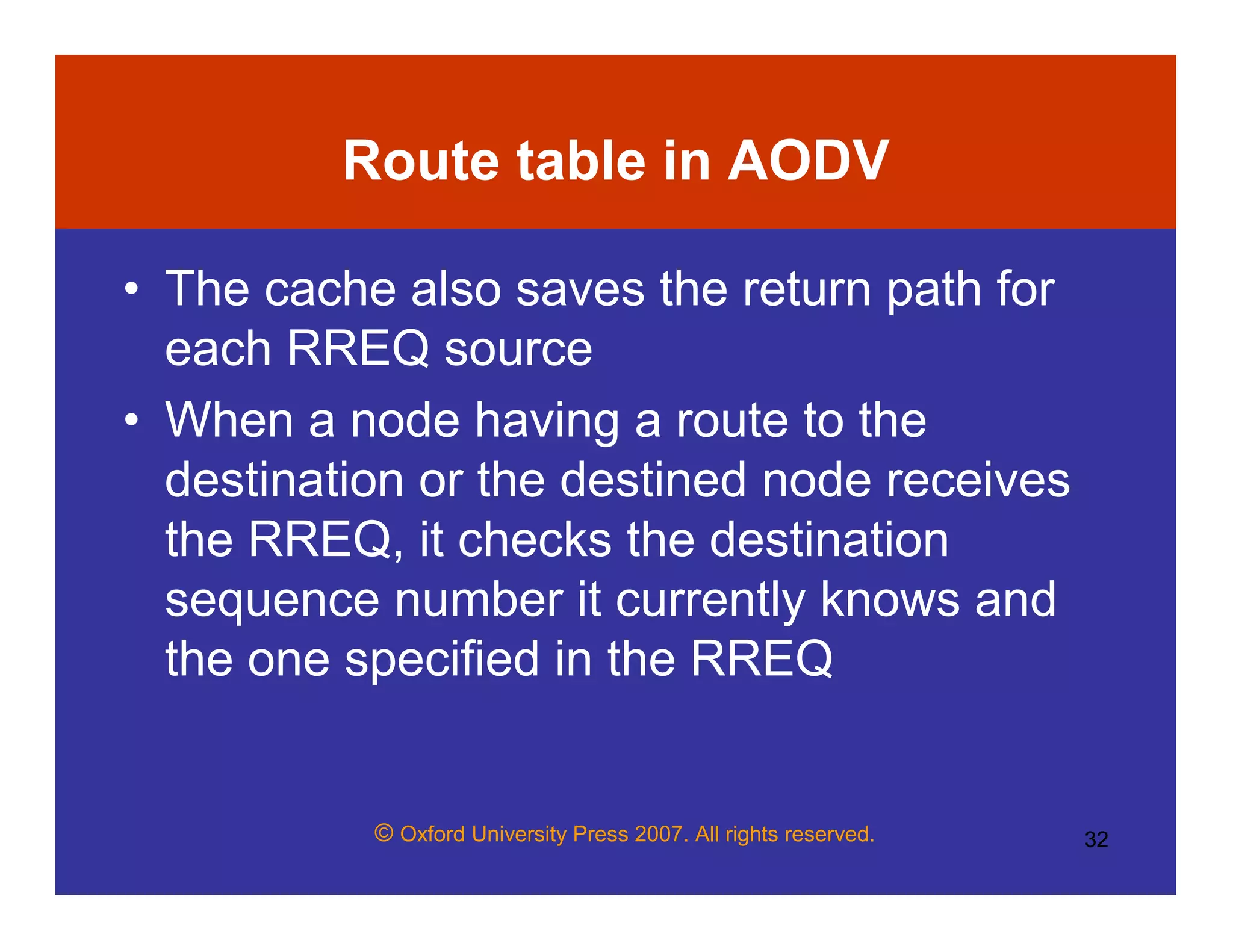 © Oxford University Press 2007. All rights reserved. 32
Route table in AODV
• The cache also saves the return path for
each RREQ source
• When a node having a route to the
destination or the destined node receives
the RREQ, it checks the destination
sequence number it currently knows and
the one specified in the RREQ
 