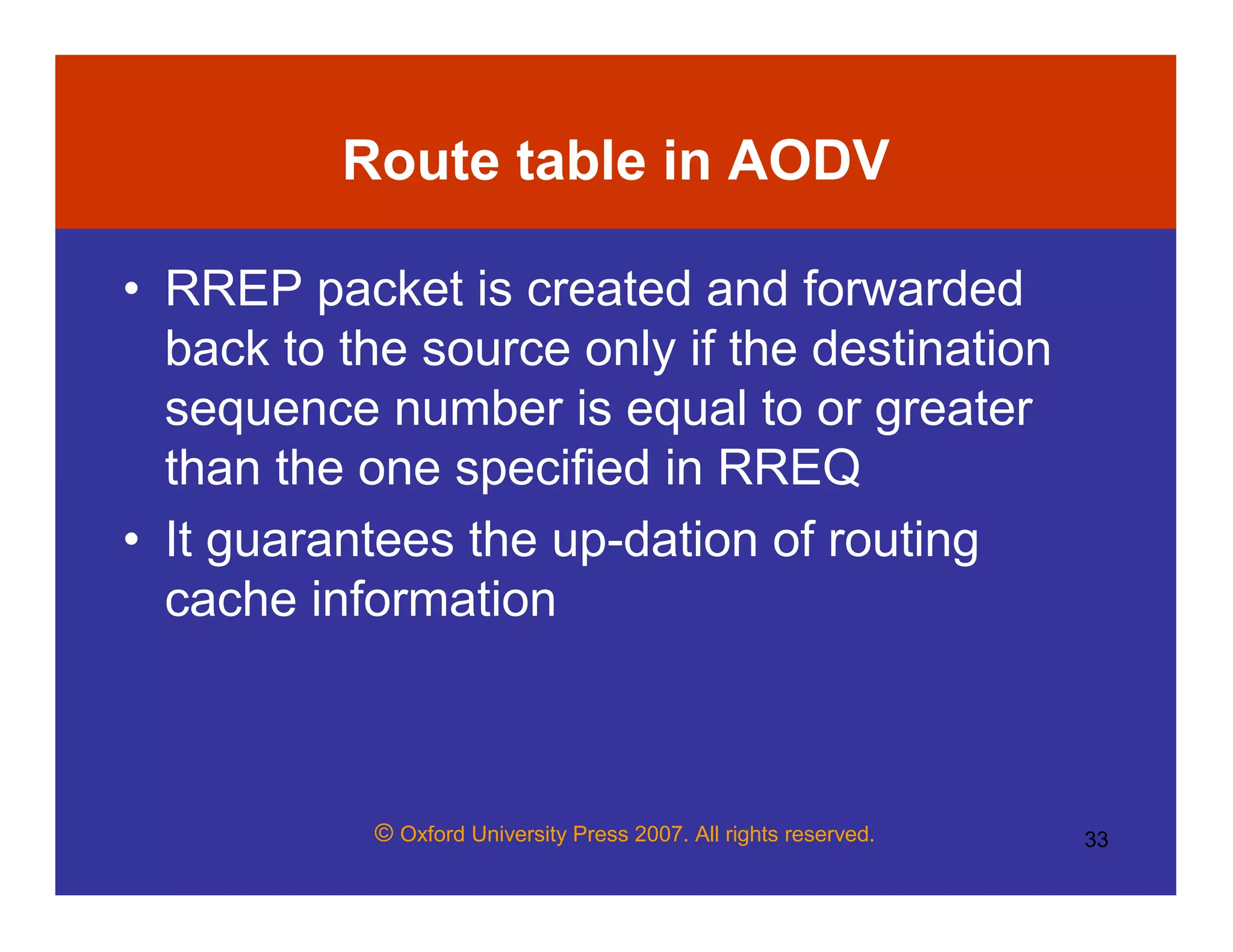 © Oxford University Press 2007. All rights reserved. 33
Route table in AODV
• RREP packet is created and forwarded
back to the source only if the destination
sequence number is equal to or greater
than the one specified in RREQ
• It guarantees the up-dation of routing
cache information
 