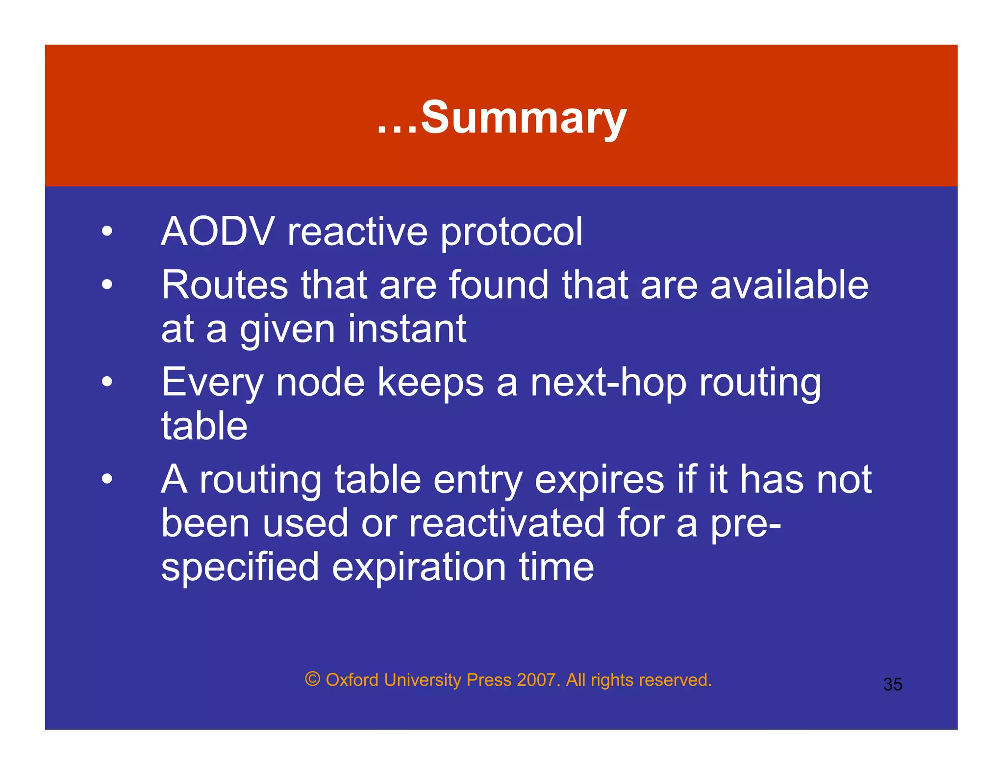 © Oxford University Press 2007. All rights reserved. 35
…Summary
• AODV reactive protocol
• Routes that are found that are available
at a given instant
• Every node keeps a next-hop routing
table
• A routing table entry expires if it has not
been used or reactivated for a pre-
specified expiration time
 