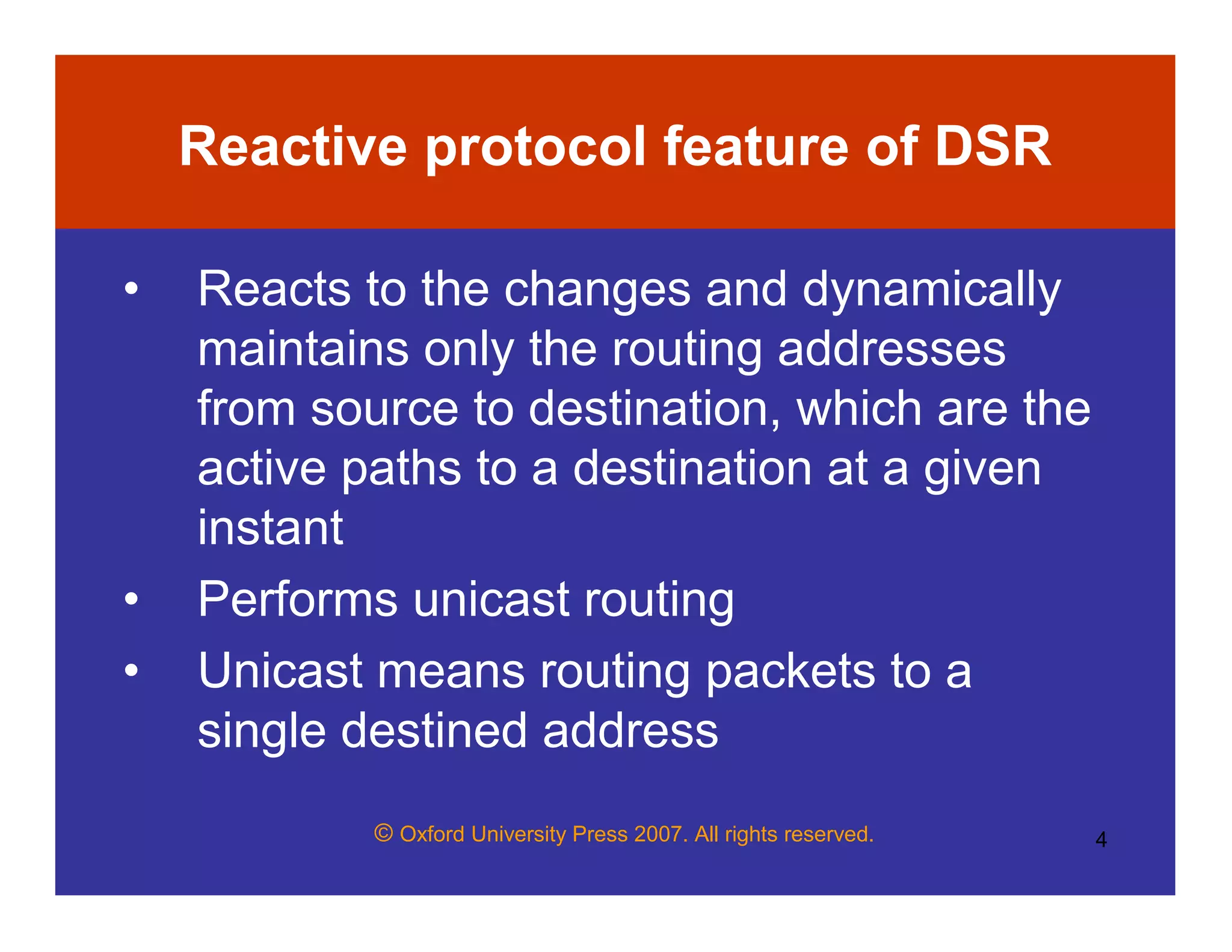 © Oxford University Press 2007. All rights reserved. 4
Reactive protocol feature of DSR
• Reacts to the changes and dynamically
maintains only the routing addresses
from source to destination, which are the
active paths to a destination at a given
instant
• Performs unicast routing
• Unicast means routing packets to a
single destined address
 