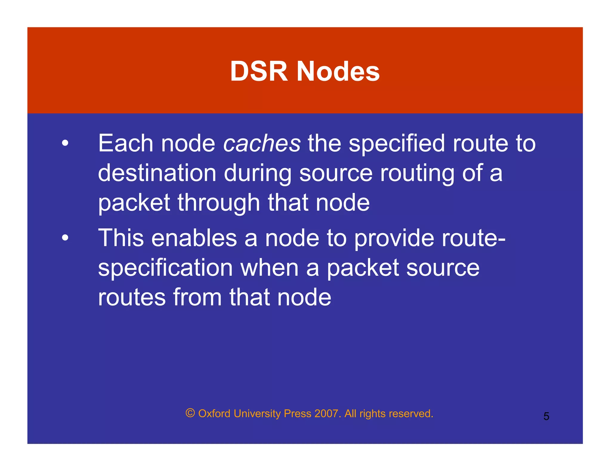 © Oxford University Press 2007. All rights reserved. 5
DSR Nodes
• Each node caches the specified route to
destination during source routing of a
packet through that node
• This enables a node to provide route-
specification when a packet source
routes from that node
 