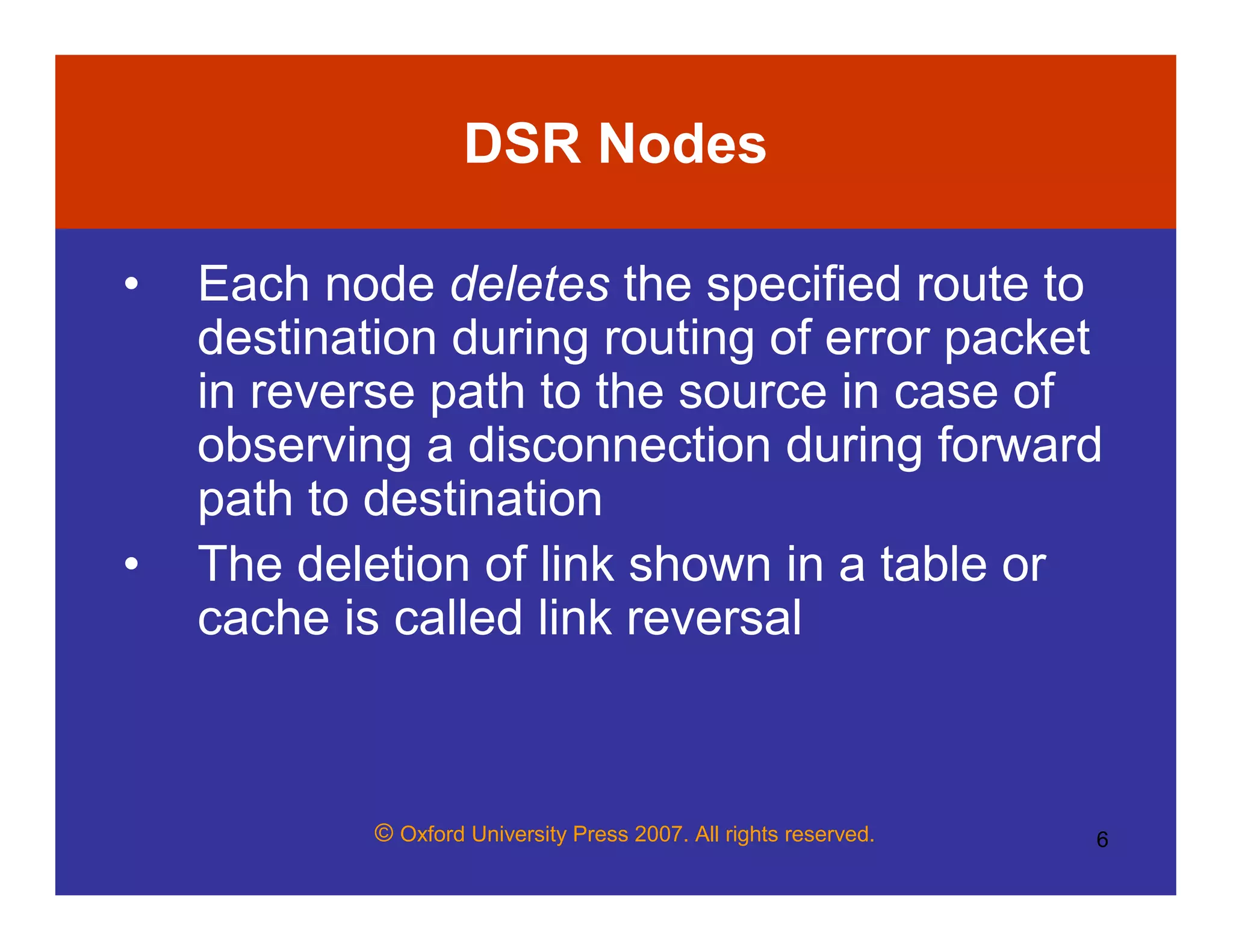 © Oxford University Press 2007. All rights reserved. 6
DSR Nodes
• Each node deletes the specified route to
destination during routing of error packet
in reverse path to the source in case of
observing a disconnection during forward
path to destination
• The deletion of link shown in a table or
cache is called link reversal
 