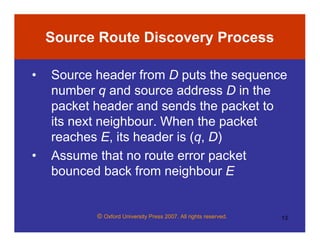 © Oxford University Press 2007. All rights reserved. 13
Source Route Discovery Process
• Source header from D puts the sequence
number q and source address D in the
packet header and sends the packet to
its next neighbour. When the packet
reaches E, its header is (q, D)
• Assume that no route error packet
bounced back from neighbour E
 