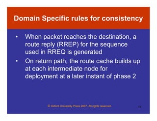 © Oxford University Press 2007. All rights reserved. 16
Domain Specific rules for consistency
• When packet reaches the destination, a
route reply (RREP) for the sequence
used in RREQ is generated
• On return path, the route cache builds up
at each intermediate node for
deployment at a later instant of phase 2
 