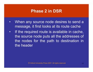 © Oxford University Press 2007. All rights reserved. 17
Phase 2 in DSR
• When any source node desires to send a
message, it first looks at its route cache
• If the required route is available in cache,
the source node puts all the addresses of
the nodes for the path to destination in
the header
 