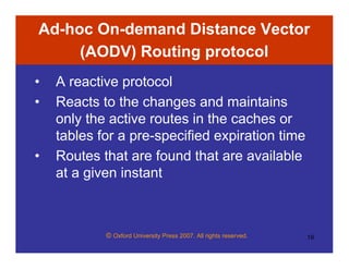© Oxford University Press 2007. All rights reserved. 19
Ad-hoc On-demand Distance Vector
(AODV) Routing protocol
• A reactive protocol
• Reacts to the changes and maintains
only the active routes in the caches or
tables for a pre-specified expiration time
• Routes that are found that are available
at a given instant
 