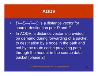 © Oxford University Press 2007. All rights reserved. 21
AODV
• DEFG is a distance vector for
source-destination pair D and G
• In AODV, a distance vector is provided
on demand during forwarding of a packet
to destination by a node in the path and
not by the route cache providing path
through the header in the source data
packet [phase 2]
 