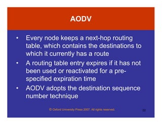 © Oxford University Press 2007. All rights reserved. 22
AODV
• Every node keeps a next-hop routing
table, which contains the destinations to
which it currently has a route
• A routing table entry expires if it has not
been used or reactivated for a pre-
specified expiration time
• AODV adopts the destination sequence
number technique
 
