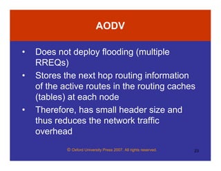 © Oxford University Press 2007. All rights reserved. 23
AODV
• Does not deploy flooding (multiple
RREQs)
• Stores the next hop routing information
of the active routes in the routing caches
(tables) at each node
• Therefore, has small header size and
thus reduces the network traffic
overhead
 