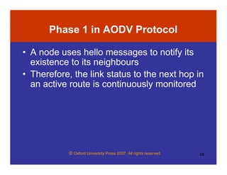 © Oxford University Press 2007. All rights reserved. 24
Phase 1 in AODV Protocol
• A node uses hello messages to notify its
existence to its neighbours
• Therefore, the link status to the next hop in
an active route is continuously monitored
 