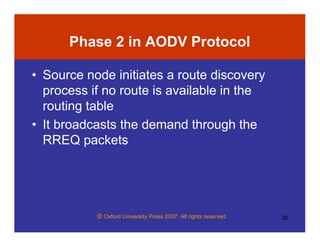 © Oxford University Press 2007. All rights reserved. 26
Phase 2 in AODV Protocol
• Source node initiates a route discovery
process if no route is available in the
routing table
• It broadcasts the demand through the
RREQ packets
 