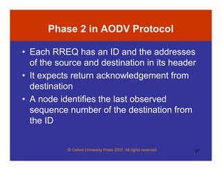 © Oxford University Press 2007. All rights reserved. 27
Phase 2 in AODV Protocol
• Each RREQ has an ID and the addresses
of the source and destination in its header
• It expects return acknowledgement from
destination
• A node identifies the last observed
sequence number of the destination from
the ID
 
