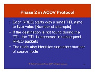 © Oxford University Press 2007. All rights reserved. 28
Phase 2 in AODV Protocol
• Each RREQ starts with a small TTL (time
to live) value [Number of attempts]
• If the destination is not found during the
TTL, the TTL is increased in subsequent
RREQ packets
• The node also identifies sequence number
of source node
 