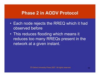 © Oxford University Press 2007. All rights reserved. 30
Phase 2 in AODV Protocol
• Each node rejects the RREQ which it had
observed before
• This reduces flooding which means it
reduces too many RREQs present in the
network at a given instant.
 