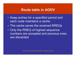 © Oxford University Press 2007. All rights reserved. 31
Route table in AODV
• Keep entries for a specified period and
each node maintains a cache
• The cache saves the received RREQs
• Only the RREQ of highest sequence
numbers are accepted and previous ones
are discarded
 