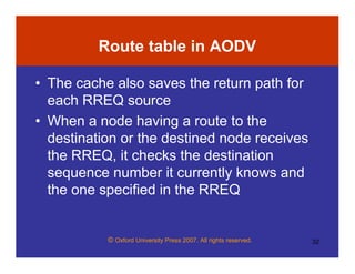 © Oxford University Press 2007. All rights reserved. 32
Route table in AODV
• The cache also saves the return path for
each RREQ source
• When a node having a route to the
destination or the destined node receives
the RREQ, it checks the destination
sequence number it currently knows and
the one specified in the RREQ
 
