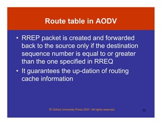 © Oxford University Press 2007. All rights reserved. 33
Route table in AODV
• RREP packet is created and forwarded
back to the source only if the destination
sequence number is equal to or greater
than the one specified in RREQ
• It guarantees the up-dation of routing
cache information
 